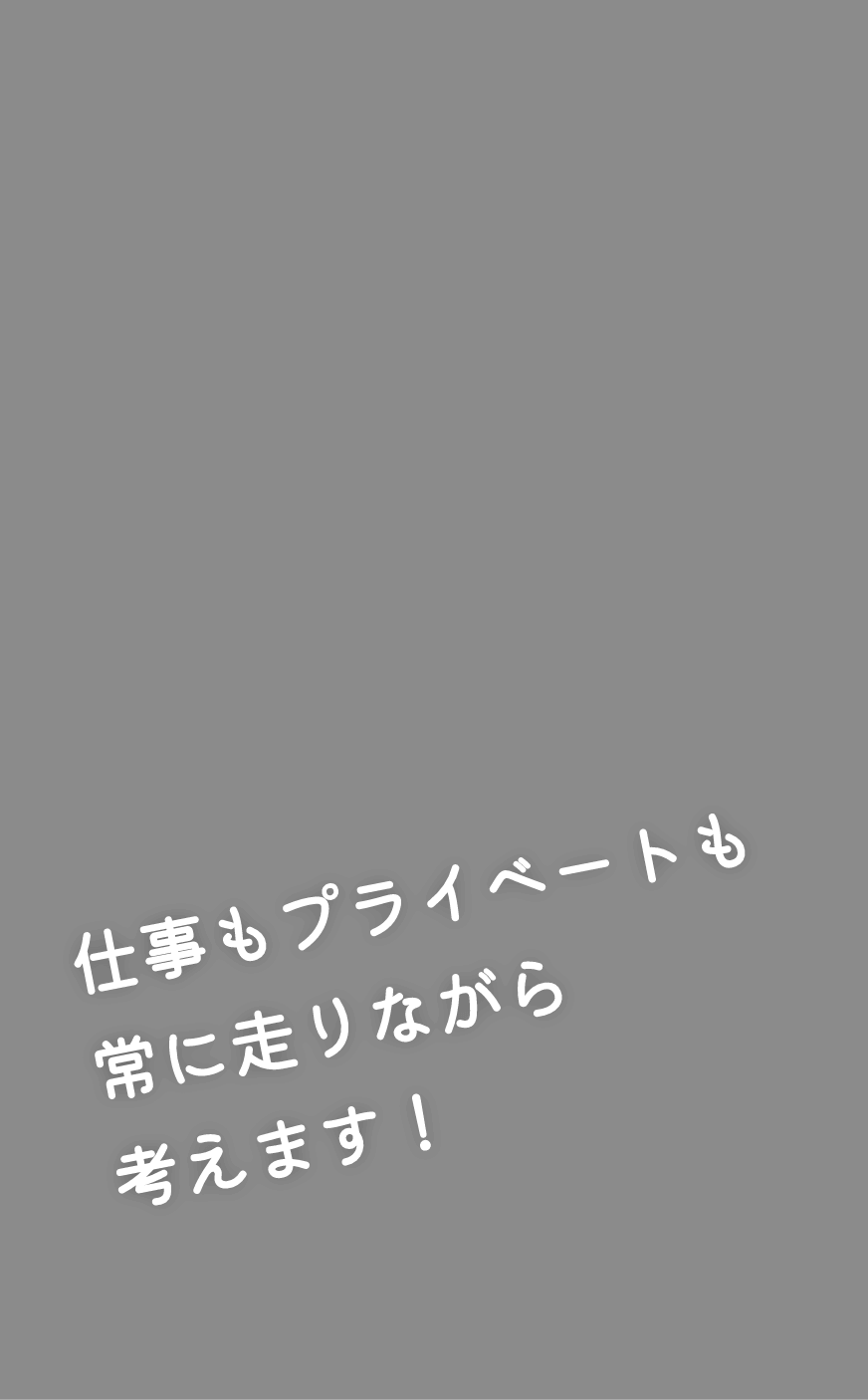 仕事もプライベートも常に走りながら考えます！